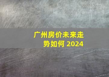 广州房价未来走势如何 2024